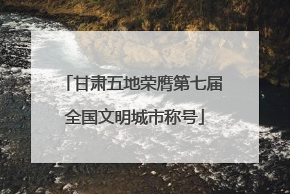 甘肃五地荣膺第七届全国文明城市称号
